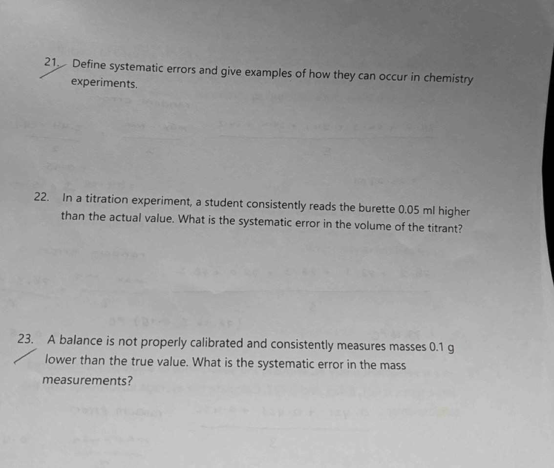 Define systematic errors and give examples of how they can occur in chemistry 
experiments. 
22. In a titration experiment, a student consistently reads the burette 0.05 ml higher 
than the actual value. What is the systematic error in the volume of the titrant? 
23. A balance is not properly calibrated and consistently measures masses 0.1 g
lower than the true value. What is the systematic error in the mass 
measurements?