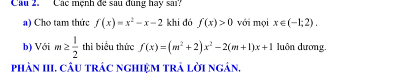 Các mệnh de sau dung hay sai? 
a) Cho tam thức f(x)=x^2-x-2 khi đó f(x)>0 với mọi x∈ (-1;2). 
b) Với m≥  1/2  thì biểu thức f(x)=(m^2+2)x^2-2(m+1)x+1 luôn dương. 
pHÀN III. CÂU TRÁC NGHIỆM TRẢ LờI NgÁN.