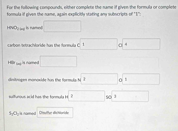 For the following compounds, either complete the name if given the formula or complete 
formula if given the name, again explicitly stating any subscripts of "1":
HNO_2(aq) is named □ 
carbon tetrachloride has the formula c1 c □
HBr_(aq) is named □ 
dinitrogen monoxide has the formula sqrt(2) 0 1 □ 
□  
sulfurous acid has the formula H □ 2 SO 3 □  □
S_2Cl_2 is named Disulfur dichloride