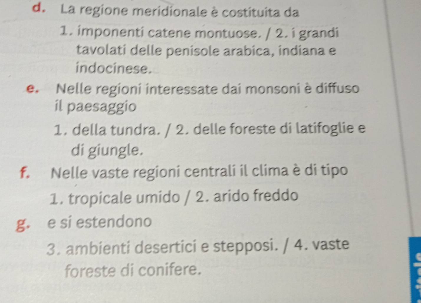 La regione meridionale è costituita da
1. imponenti catene montuose. / 2. i grandi
tavolati delle penisole arabica, indiana e
indocinese.
e. Nelle regioni interessate dai monsoni è diffuso
il paesaggio
1. della tundra. / 2. delle foreste di latifoglie e
di giungle.
f. Nelle vaste regioni centrali il clima è di tipo
1. tropicale umido / 2. arido freddo
g. e si estendono
3. ambienti desertici e stepposi. / 4. vaste
foreste di conifere.