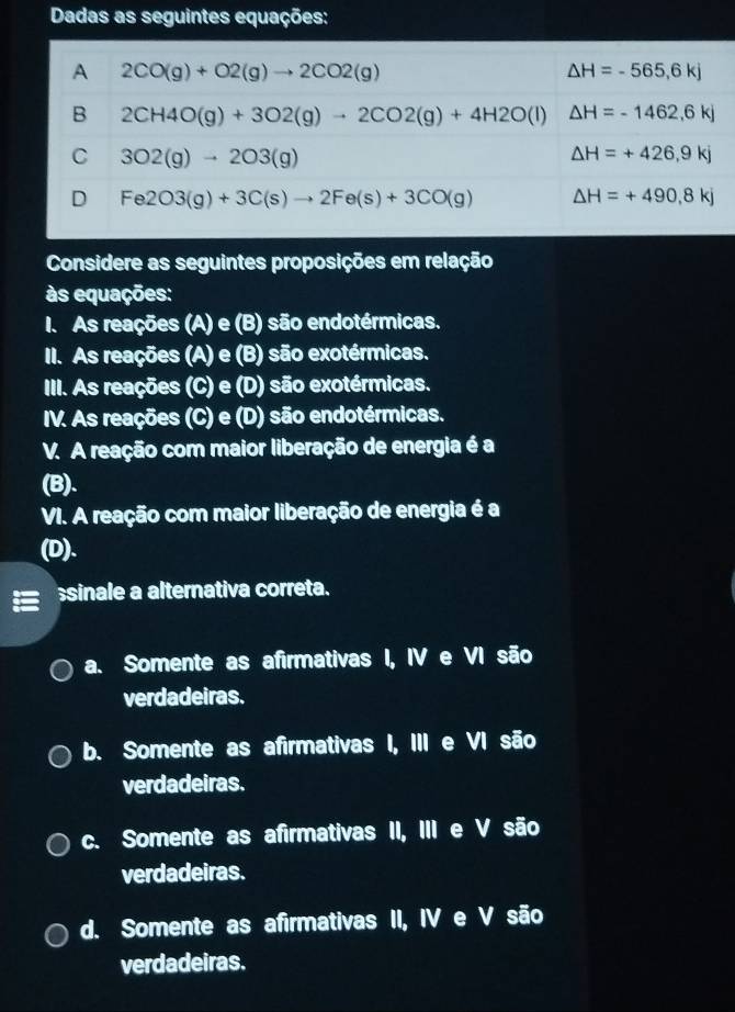 Considere as seguintes proposições em relação
às equações:
I. As reações (A) e (B) são endotérmicas.
II. As reações (A) e (B) são exotérmicas.
III. As reações (C) e (D) são exotérmicas.
IV. As reações (C) e (D) são endotérmicas.
V. A reação com maior liberação de energia é a
(B).
VI. A reação com maior liberação de energia é a
(D).
sinale a alternativa correta.
a. Somente as afirmativas I, IV e VI são
verdadeiras.
b. Somente as afirmativas I, III e VI são
verdadeiras.
c. Somente as afirmativas II, III e V são
verdadeiras.
d. Somente as afirmativas II, IV e V são
verdadeiras.