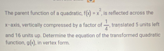 The parent function of a quadratic, f(x)=x^2 , is reflected across the 
x-axis, vertically compressed by a factor of  1/4  , translated 5 units left 
and 16 units up. Determine the equation of the transformed quadratic 
function, g(x) , in vertex form.