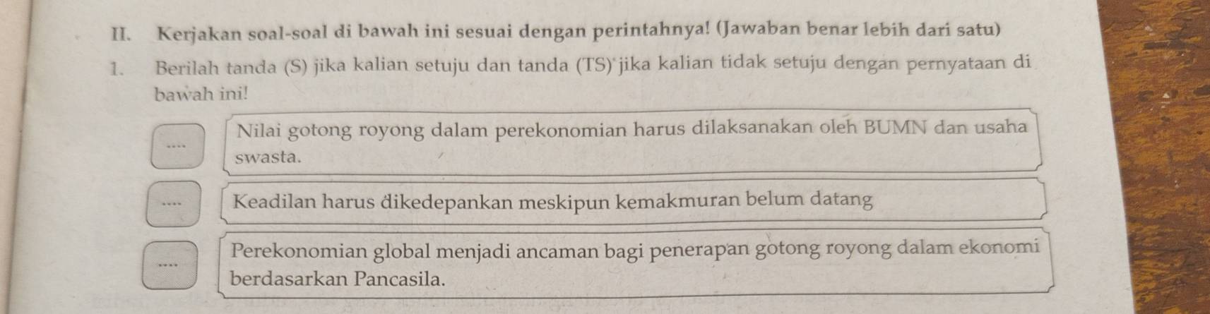 Kerjakan soal-soal di bawah ini sesuai dengan perintahnya! (Jawaban benar lebih dari satu) 
1. Berilah tanda (S) jika kalian setuju dan tanda (TS) jika kalian tidak setuju dengan pernyataan di 
bawah ini! 
Nilai gotong royong dalam perekonomian harus dilaksanakan oleh BUMN dan usaha 
…. swasta. 
… Keadilan harus dikedepankan meskipun kemakmuran belum datang 
Perekonomian global menjadi ancaman bagi penerapan gotong royong dalam ekonomi 
… 
berdasarkan Pancasila.