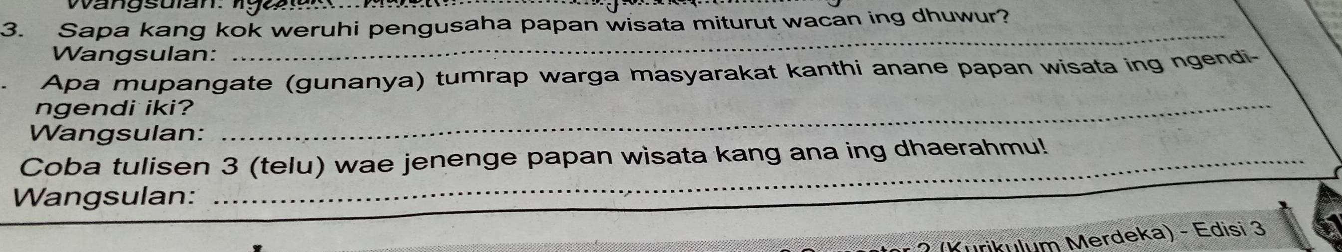 Sapa kang kok weruhi pengusaha papan wisata miturut wacan ing dhuwur? 
Wangsulan: 
_ 
Apa mupangate (gunanya) tumrap warga masyarakat kanthi anane papan wisata ing ngendi- 
ngendi iki? 
Wangsulan: 
_ 
Coba tuli sen 3 (telu) wae jenenge papan wisata kang ana ing dhaerahmu!_ 
Wangsulan: 
_ 
rikulum Merdeka) - Edisi 3