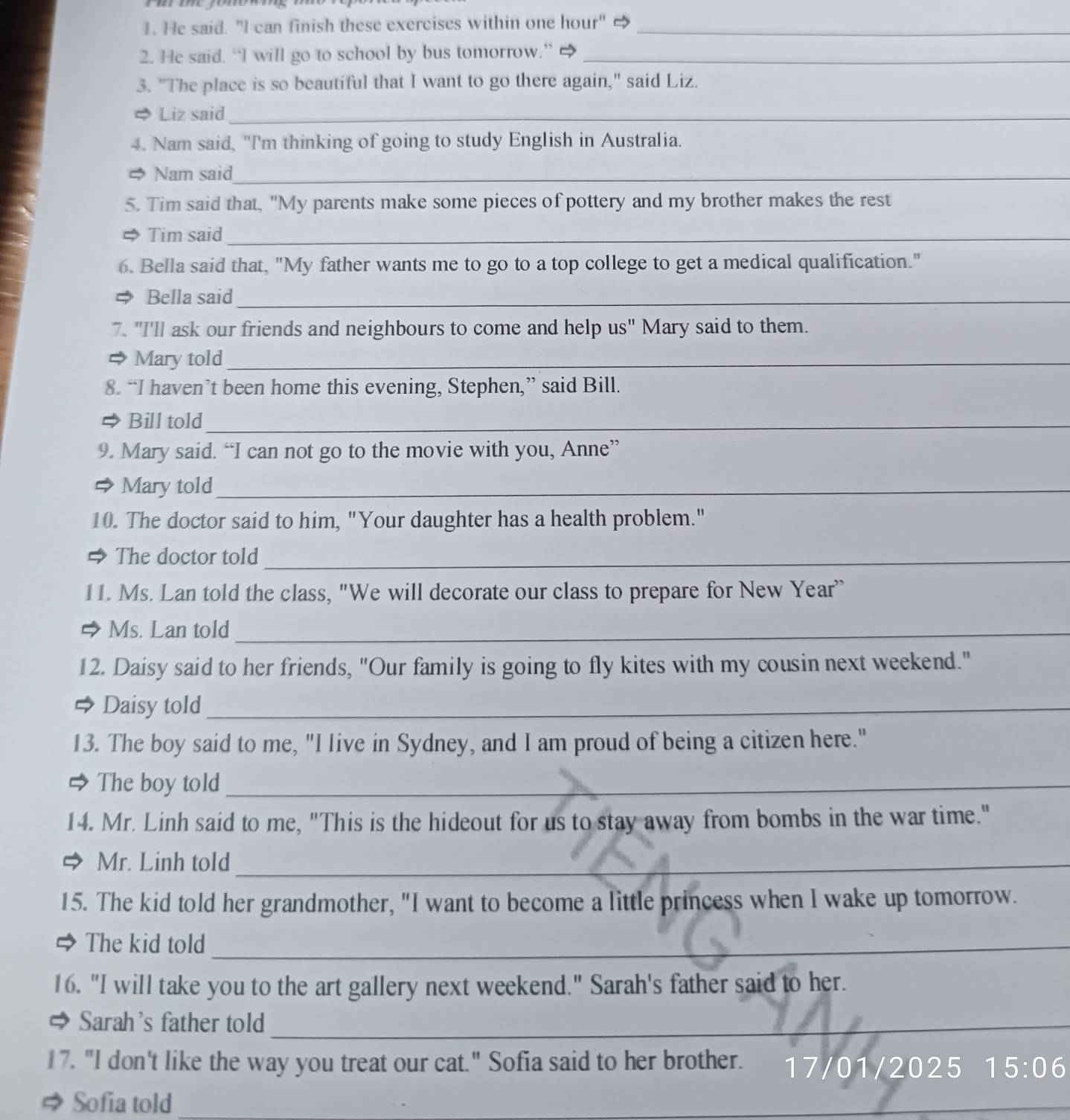 mmey 
1. He said. "I can finish these exercises within one hour" →_ 
2. He said. “I will go to school by bus tomorrow.” _ 
3. "The place is so beautiful that I want to go there again," said Liz. 
Liz said_ 
4. Nam said, "I'm thinking of going to study English in Australia. 
Nam said_ 
5. Tim said that, "My parents make some pieces of pottery and my brother makes the rest 
Tim said_ 
6. Bella said that, "My father wants me to go to a top college to get a medical qualification." 
Bella said_ 
7. "I'll ask our friends and neighbours to come and help us" Mary said to them. 
Mary told_ 
8. “I haven’t been home this evening, Stephen,” said Bill. 
Bill told_ 
9. Mary said. “I can not go to the movie with you, Anne” 
Mary told_ 
10. The doctor said to him, "Your daughter has a health problem." 
→ The doctor told_ 
11. Ms. Lan told the class, "We will decorate our class to prepare for New Year 
Ms. Lan told_ 
12. Daisy said to her friends, "Our family is going to fly kites with my cousin next weekend." 
Daisy told_ 
13. The boy said to me, "I live in Sydney, and I am proud of being a citizen here." 
The boy told_ 
14. Mr. Linh said to me, "This is the hideout for us to stay away from bombs in the war time." 
Mr. Linh told_ 
15. The kid told her grandmother, "I want to become a little princess when I wake up tomorrow. 
The kid told_ 
16. "I will take you to the art gallery next weekend." Sarah's father said to her. 
# Sarah's father told_ 
17. "I don't like the way you treat our cat." Sofia said to her brother. 17/01/2025 15:06 
# Sofia told 
_