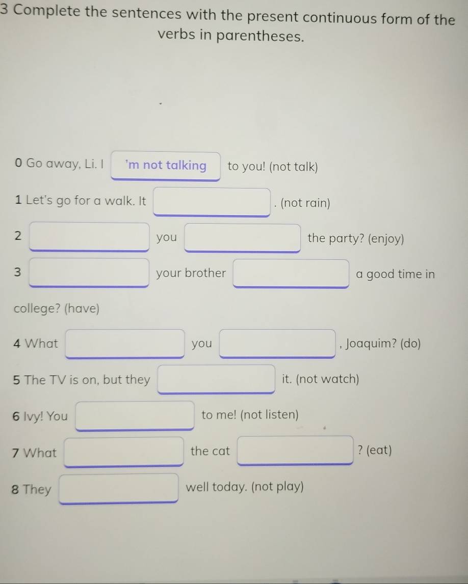 Complete the sentences with the present continuous form of the 
verbs in parentheses. 
0 Go away, Li. I ’m not talking to you! (not talk) 
1 Let's go for a walk. It . (not rain) 
2 the party? (enjoy) 
you 
3 your brother a good time in 
college? (have) 
4 What you , Joaquim? (do) 
5 The TV is on, but they it. (not watch) 
6 Ivy! You to me! (not listen) 
7 What the cat ? (eat) 
8 They well today. (not play)