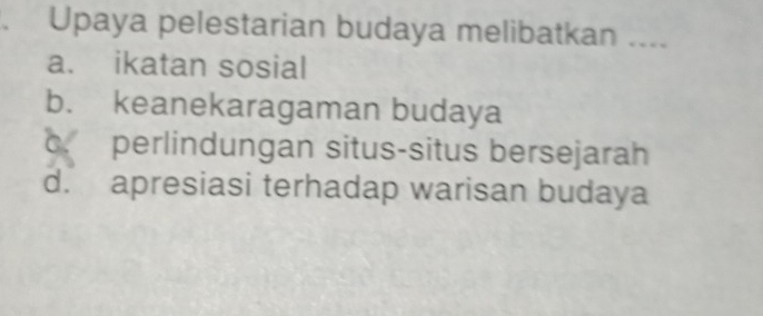 Upaya pelestarian budaya melibatkan ....
a. ikatan sosial
b. keanekaragaman budaya
c. perlindungan situs-situs bersejarah
d. apresiasi terhadap warisan budaya