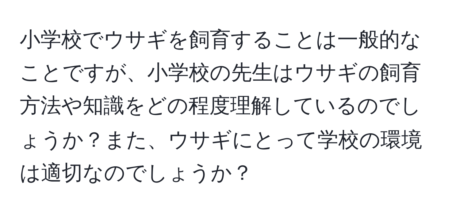 小学校でウサギを飼育することは一般的なことですが、小学校の先生はウサギの飼育方法や知識をどの程度理解しているのでしょうか？また、ウサギにとって学校の環境は適切なのでしょうか？