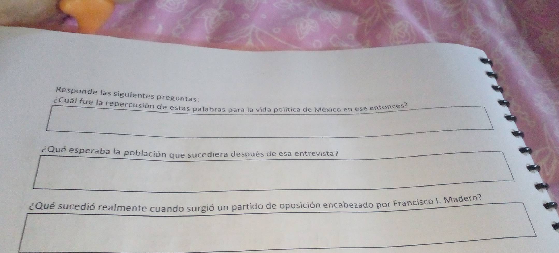 Responde las siguientes preguntas: 
¿Cuál fue la repercusión de estas palabras para la vida política de México en ese entonces? 
¿Qué esperaba la población que sucediera después de esa entrevista? 
¿Qué sucedió realmente cuando surgió un partido de oposición encabezado por Francisco I. Madero?