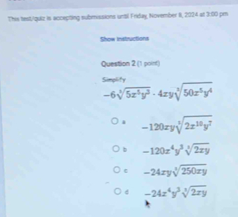 This test/quiz is accepting submissions until Friday, November 8, 2024 at 3:00 pm
Show Instructions
Question 2 (1 point)
Simplify
-6sqrt[3](5x^5y^3)· 4xysqrt[3](50x^5y^4)
a -120xysqrt[5](2x^(10)y^7)
b -120x^4y^3sqrt[3](2xy)
c -24xysqrt[3](250xy)
d -24x^4y^3sqrt[3](2xy)