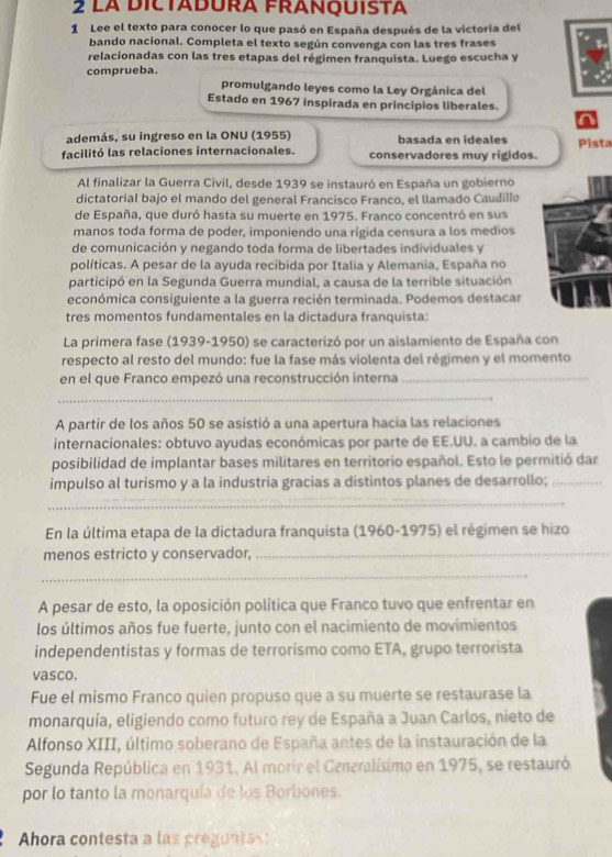 La DiCTADURA FRANQUISTa
1 Lee el texto para conocer lo que pasó en España después de la victoría del
bando nacional. Completa el texto según convenga con las tres frases
relacionadas con las tres etapas del régimen franquista. Luego escucha y
comprueba.
promulgando leyes como la Ley Orgánica del
Estado en 1967 inspirada en principios liberales.
n
además, su ingreso en la ONU (1955) basada en ideales
facilitó las relaciones internacionales. conservadores muy rígidos. Pista
Al finalizar la Guerra Civil, desde 1939 se instauró en España un gobierno
dictatorial bajo el mando del general Francisco Franco, el llamado Caudillo
de España, que duró hasta su muerte en 1975. Franco concentró en sus
manos toda forma de poder, imponiendo una rígida censura a los medios
de comunicación y negando toda forma de libertades individuales y
políticas. A pesar de la ayuda recibida por Italia y Alemania, España no
participó en la Segunda Guerra mundial, a causa de la terrible situación
económica consiguiente a la guerra recién terminada. Podemos destacar
tres momentos fundamentales en la dictadura franquista:
La primera fase (1939-1950) se caracterizó por un aislamiento de España con
respecto al resto del mundo: fue la fase más violenta del régimen y el momento
en el que Franco empezó una reconstrucción interna_
_
A partir de los años 50 se asistió a una apertura hacia las relaciones
internacionales: obtuvo ayudas económicas por parte de EE.UU. a cambio de la
posibilidad de implantar bases militares en territorio español. Esto le permitió dar
impulso al turismo y a la industria gracias a distintos planes de desarrollo;_
_
En la última etapa de la dictadura franquista (1960-1975) el régimen se hizo
menos estricto y conservador,_
_
A pesar de esto, la oposición política que Franco tuvo que enfrentar en
los últimos años fue fuerte, junto con el nacimiento de movimientos
independentistas y formas de terrorismo como ETA, grupo terrorista
vasco.
Fue el mismo Franco quien propuso que a su muerte se restaurase la
monarquía, eligiendo como futuro rey de España a Juan Carlos, nieto de
Alfonso XIII, último soberano de España antes de la instauración de la
Segunda República en 1931. Al morir el Ceneralísimo en 1975, se restauró
por lo tanto la monarquía de los Borbones.
Ahora contesta a las pregunta