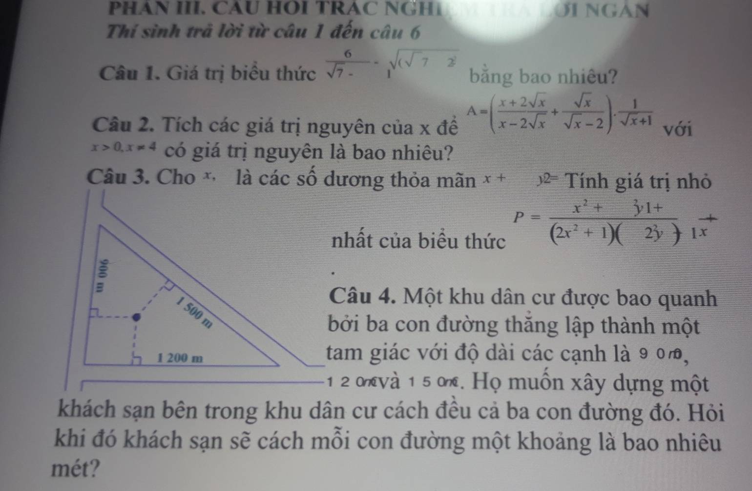 PHAN III. CAU HOI TRAC NGH TRALƯI NGAN 
Thí sinh trả lời từ câu 1 đến câu 6 
Câu 1. Giá trị biểu thức  6/sqrt(7)- -1sqrt((sqrt 7)2) bằng bao nhiêu?
A=( (x+2sqrt(x))/x-2sqrt(x) + sqrt(x)/sqrt(x)-2 ). 1/sqrt(x)+1 
Câu 2. Tích các giá trị nguyên của x để với
x>0, x!= 4 có giá trị nguyên là bao nhiêu? 
Câu 3. Cho * là các số dương thỏa mãn x+ 5 Tính giá trị nhỏ 
nhất của biểu thức
P= (x^2+3y1+)/(2x^2+1)(2y) +1x^+
Câu 4. Một khu dân cư được bao quanh 
bởi ba con đường thăng lập thành một 
tam giác với độ dài các cạnh là 9 0%, 
* 1 2 và 1 5 ờ. Họ muôn xây dựng một 
khách sạn bên trong khu dân cư cách đều cả ba con đường đó. Hỏi 
khi đó khách sạn sẽ cách mỗi con đường một khoảng là bao nhiêu 
mét?