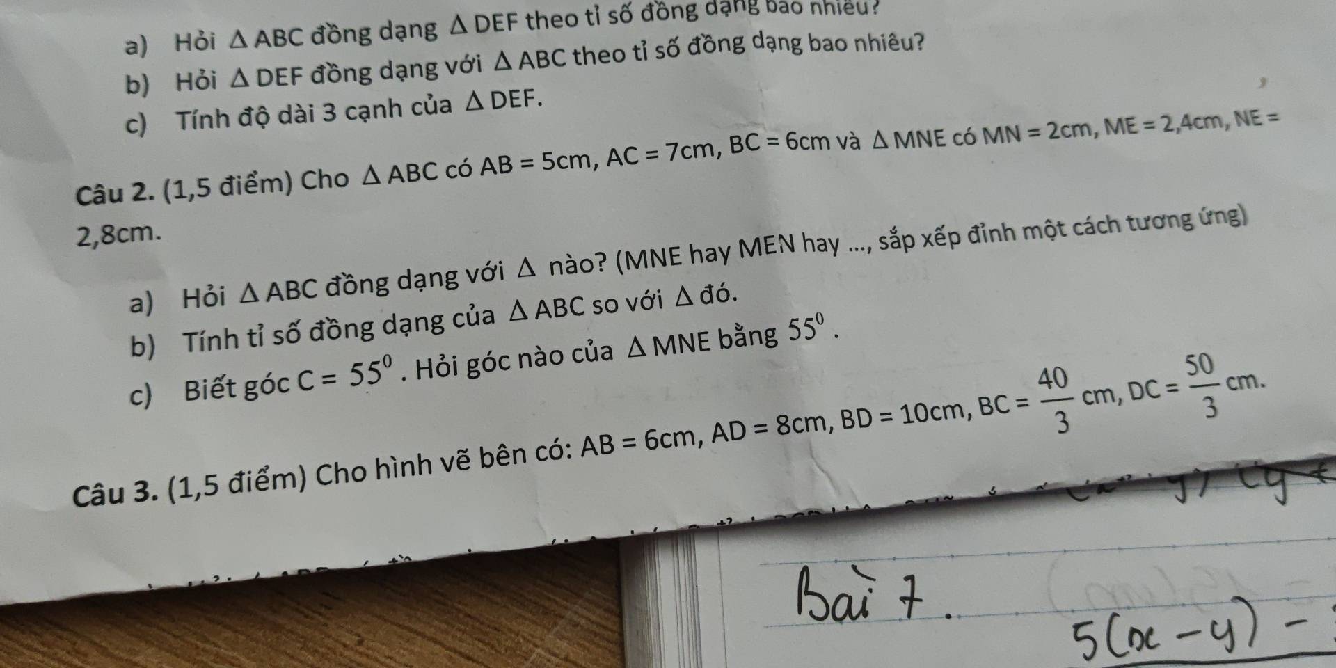 Hỏi △ ABC đồng dạng △ DEF theo tỉ số đồng dạng bao nhiều? 
b) Hỏi △ DEF đồng dạng với △ ABC theo tỉ số đồng dạng bao nhiêu? 
, 
c) Tính độ dài 3 cạnh của △ DEF. 
Câu 2. (1,5 điểm) Cho △ ABC có AB=5cm, AC=7cm, BC=6cm và △ MNE C 、 MN=2cm, ME=2, 4cm, NE=
2,8cm. 
a) Hỏi △ ABC đồng dạng với △ ndot ao ? (MNE hay MEN hay ..., sắp xếp đỉnh một cách tương ứng) 
b) Tính tỉ số đồng dạng của △ ABC so với △ ddot o. 
c) Biết góc C=55°. Hỏi góc nào của △ MNE bằng 55^0. 
Câu 3. (1,5 điểm) Cho hình vẽ bên có: AB=6cm, AD=8cm, BD=10cm, BC= 40/3 cm, DC= 50/3 cm.