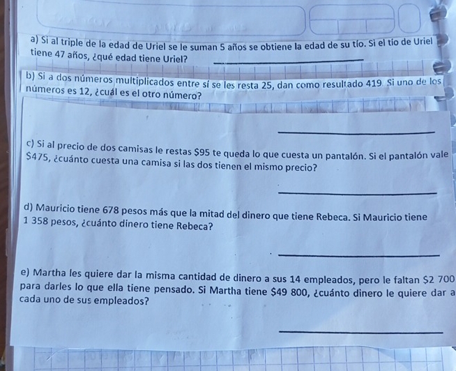 Si al triple de la edad de Uriel se le suman 5 años se obtiene la edad de su tío. Sì el tío de Uriel 
tiene 47 años, ¿qué edad tiene Uriel? 
b) Si a dos números multiplicados entre sí se les resta 25, dan como resultado 419. Si uno de los 
números es 12, ¿cuál es el otro número? 
_ 
c) Si al precio de dos camisas le restas $95 te queda lo que cuesta un pantalón. Si el pantalón vale
$475, ¿cuánto cuesta una camisa si las dos tienen el mismo precio? 
_ 
d) Mauricio tiene 678 pesos más que la mitad del dinero que tiene Rebeca. Si Mauricio tiene
1 358 pesos, ¿cuánto dinero tiene Rebeca? 
_ 
e) Martha les quiere dar la misma cantidad de dinero a sus 14 empleados, pero le faltan $2 700
para darles lo que ella tiene pensado. Si Martha tiene $49 800, ¿cuánto dinero le quiere dar a 
cada uno de sus empleados? 
_