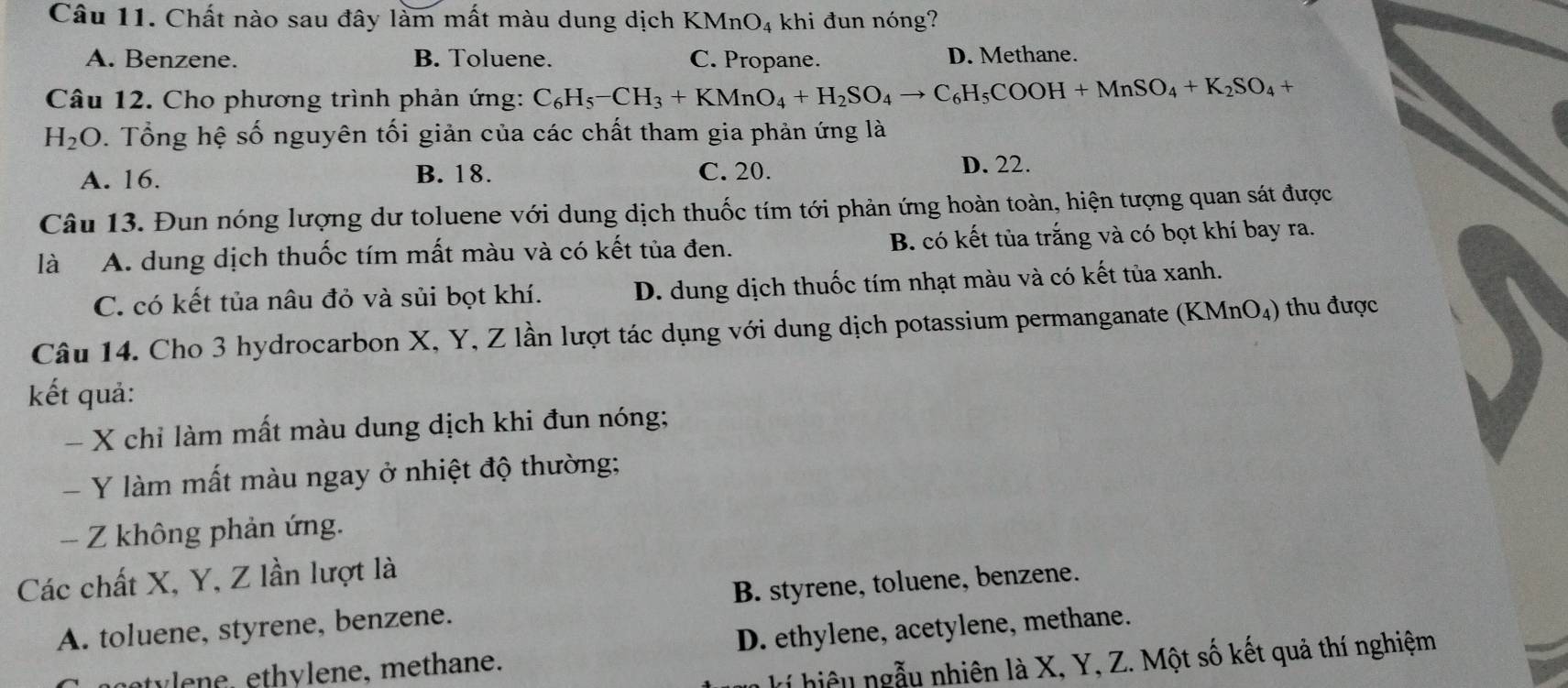 Chất nào sau đây làm mất màu dung dịch KMnO4 khi đun nóng?
A. Benzene. B. Toluene. C. Propane. D. Methane.
Câu 12. Cho phương trình phản ứng: C_6H_5-CH_3+KMnO_4+H_2SO_4to C_6H_5COOH+MnSO_4+K_2SO_4+
H_2O. Tổng hệ số nguyên tối giản của các chất tham gia phản ứng là
A. 16. B. 18. C. 20. D. 22.
Câu 13. Đun nóng lượng dư toluene với dung dịch thuốc tím tới phản ứng hoàn toàn, hiện tượng quan sát được
là A. dung dịch thuốc tím mất màu và có kết tủa đen. B. có kết tùa trắng và có bọt khí bay ra.
C. có kết tủa nâu đỏ và sủi bọt khí. D. dung dịch thuốc tím nhạt màu và có kết tủa xanh.
Câu 14. Cho 3 hydrocarbon X, Y, Z lần lượt tác dụng với dung dịch potassium permanganate (KMnO₄) thu được
kết quả:
- X chỉ làm mất màu dung dịch khi đun nóng;
- Y làm mất màu ngay ở nhiệt độ thường;
- Z không phản ứng.
Các chất X, Y, Z lần lượt là
A. toluene, styrene, benzene. B. styrene, toluene, benzene.
e n e, ethylene, methane. D. ethylene, acetylene, methane.
kí hiệu ngẫu nhiên là X, Y, Z. Một số kết quả thí nghiệm