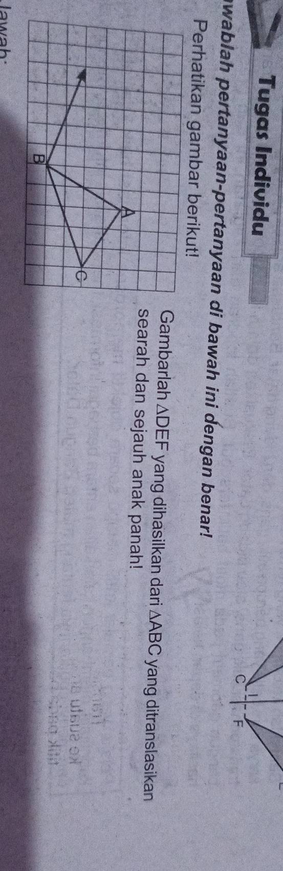 Tugas Individu
C F
awablah pertanyaan-pertanyaan di bawah ini dengan benar! 
Perhatikan gambar berikut! 
Gambarlah △ DEF yang dihasilkan dari △ ABC yang ditranslasikan 
searah dan sejauh anak panah! 
A 
C 
B 
lawah: