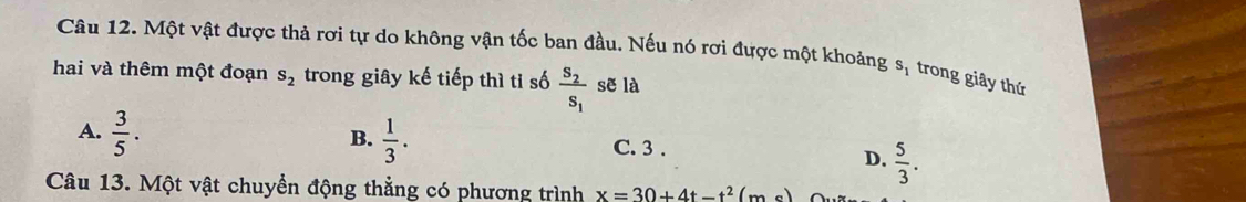 Một vật được thả rơi tự do không vận tốc ban đầu. Nếu nó rơi được một khoảng s_1 trong giây thứ
hai và thêm một đoạn s_2 trong giây kế tiếp thì tỉ số frac S_2S_1 sẽ là
B.
A.  3/5 .  1/3 . C. 3.
D.  5/3 . 
Câu 13. Một vật chuyển động thẳng có phương trình x=30+4t-t^2(m_0)