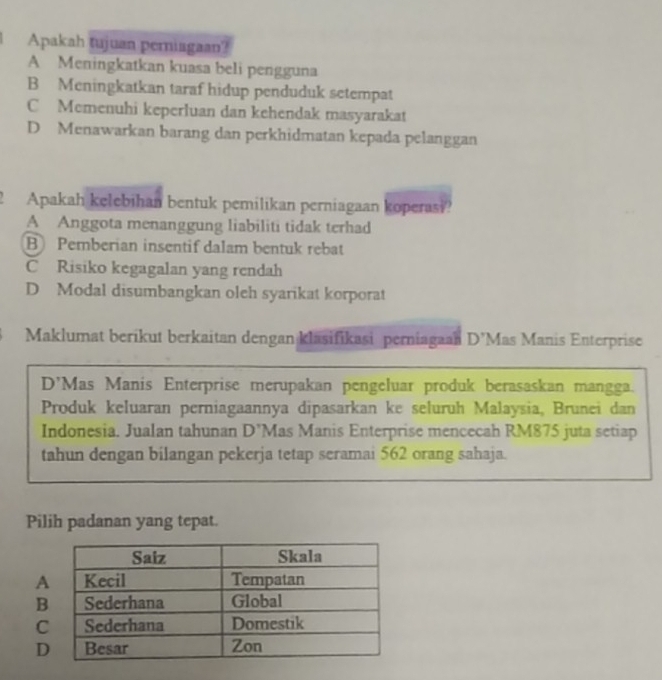 Apakah tujuan perniagaan?
A Meningkatkan kuasa beli pengguna
B Meningkatkan taraf hidup penduduk setempat
C Memenuhi keperluan dan kehendak masyarakat
D Menawarkan barang dan perkhidmatan kepada pelanggan
2 Apakah kelebihan bentuk pemilikan perniagaan koperasi?
A Anggota menanggung liabiliti tidak terhad
B Pemberian insentif dalam bentuk rebat
C Risiko kegagalan yang rendah
D Modal disumbangkan oleh syarikat korporat
Maklumat berikut berkaitan dengan klasifikasi perniagaan D’Mas Manis Enterprise
D'Mas Manis Enterprise merupakan pengeluar produk berasaskan mangga.
Produk keluaran perniagaannya dipasarkan ke seluruh Malaysia, Brunei dan
Indonesia. Jualan tahunan D’Mas Manis Enterprise mencecah RM875 juta setiap
tahun dengan bilangan pekerja tetap seramai 562 orang sahaja.
Pilih padanan yang tepat.
A
B
C
D