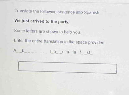 Translate the following sentence into Spanish 
We just arrived to the party. 
Some letters are shown to help you. 
Enter the entire translation in the space provided. 
A_ b_ _I_e_ r a la f_ st_