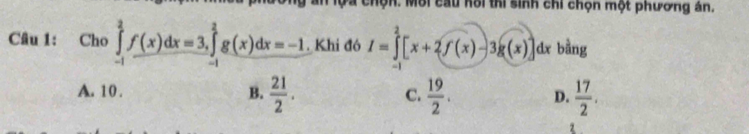 an lộa chộn. Môi cau hôi thi sinh chi chọn một phương án.
Câu 1: Cho ∈tlimits _(-1)^2f(x)dx=3, ∈tlimits _(-1)^2g(x)dx=-1. Khi đó I=∈tlimits _0^(2[x+2f(x)-3g(x)]dx : bằng
A. 10. B. frac 21)2. C.  19/2 . D.  17/2 .