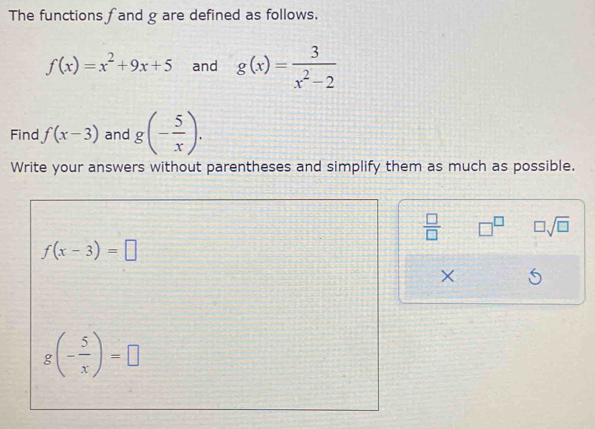 The functions fand g are defined as follows.
f(x)=x^2+9x+5 and g(x)= 3/x^2-2 
Find f(x-3) and g(- 5/x ). 
Write your answers without parentheses and simplify them as much as possible.
 □ /□   □^(□) □ sqrt(□ )
f(x-3)=□
×
g(- 5/x )=□