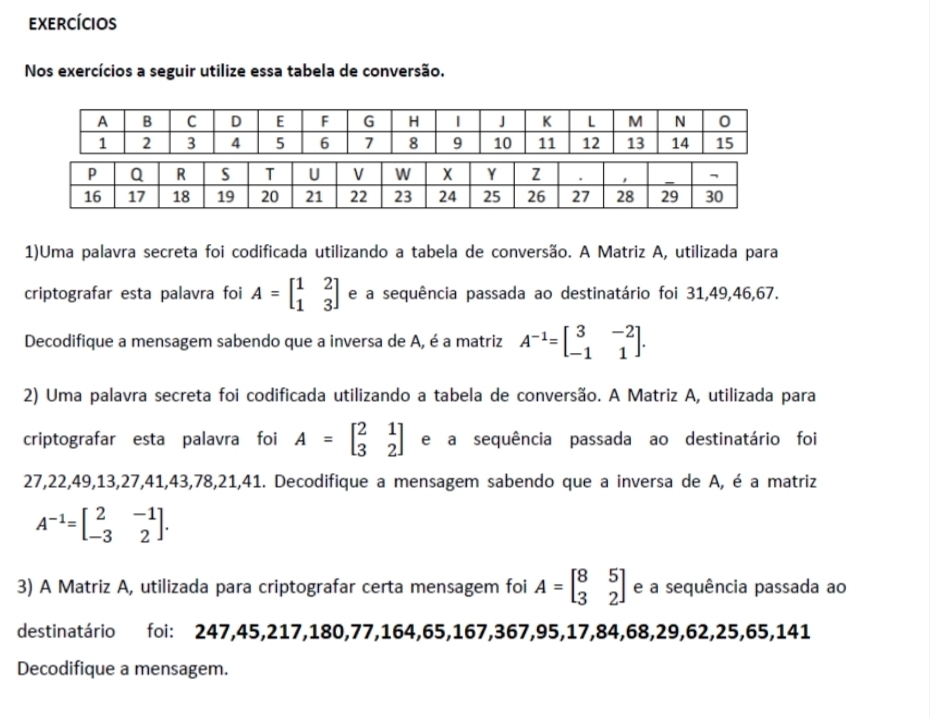 exercícios 
Nos exercícios a seguir utilize essa tabela de conversão.
A B C D E F G H 1 J K L M N 0
1 2 3 4 5 6 7 8 9 10 11 12 13 14 15
1)Uma palavra secreta foi codificada utilizando a tabela de conversão. A Matriz A, utilizada para 
criptografar esta palavra foi A=beginbmatrix 1&2 1&3endbmatrix e a sequência passada ao destinatário foi 31, 49, 46, 67. 
Decodifique a mensagem sabendo que a inversa de A, é a matriz A^(-1)=beginbmatrix 3&-2 -1&1endbmatrix. 
2) Uma palavra secreta foi codificada utilizando a tabela de conversão. A Matriz A, utilizada para 
criptografar esta palavra foi A=beginbmatrix 2&1 3&2endbmatrix e a sequência passada ao destinatário foi
27, 22, 49, 13, 27, 41, 43, 78, 21, 41. Decodifique a mensagem sabendo que a inversa de A, é a matriz
A^(-1)=beginbmatrix 2&-1 -3&2endbmatrix. 
3) A Matriz A, utilizada para criptografar certa mensagem foi A=beginbmatrix 8&5 3&2endbmatrix e a sequência passada ao 
destinatário foi: 247, 45, 217, 180, 77, 164, 65, 167, 367, 95, 17, 84, 68, 29, 62, 25, 65, 141
Decodifique a mensagem.