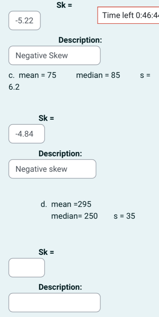 Sk=
Time left 0:46:4
-5.22
Description: 
Negative Skew 
c. mean =75 median =85 s=
6.2
Sk=
-4.84
Description: 
Negative skew 
d. mean =295
median =250 s=35
Sk=
Description: