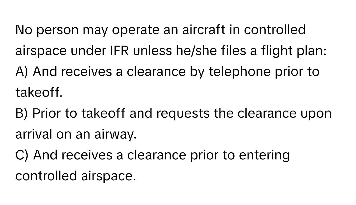 No person may operate an aircraft in controlled airspace under IFR unless he/she files a flight plan:

A) And receives a clearance by telephone prior to takeoff. 
B) Prior to takeoff and requests the clearance upon arrival on an airway. 
C) And receives a clearance prior to entering controlled airspace.