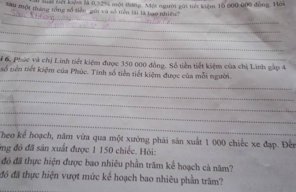 at suất tiết kiệm là 0,52% một tháng. Một người gửi tiết kiệm 10 000 000 đồng. Hỏi 
_ 
sau một tháng tổng số tiền gứi và số tiền lãi là bao nhiêu? 
_ 
_ 
_ 
_ 
i 6. Phúc và chị Linh tiết kiệm được 350 000 đồng. Số tiền tiết kiệm của chị Linh gấp 4
_ 
số tiền tiết kiệm của Phúc. Tính số tiền tiết kiệm được của mỗi người. 
_ 
_ 
_ 
_ 
Theo kế hoạch, năm vừa qua một xưởng phải sản xuất 1 000 chiếc xe đạp. Đến 
ởng đó đã sản xuất được 1 150 chiếc. Hỏi: 
đó đã thực hiện được bao nhiêu phần trăm kế hoạch cả năm? 
đó đã thực hiện vượt mức kể hoạch bao nhiêu phần trăm?