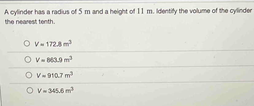 A cylinder has a radius of 5 m and a height of 11 m. Identify the volume of the cylinder
the nearest tenth.
Vapprox 172.8m^3
Vapprox 863.9m^3
Vapprox 910.7m^3
Vapprox 345.6m^3