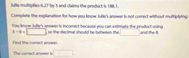 Julie multiplies 6.27 by 3 and claims the product is 188.1. 
Complete the explanation for how you know Julie's answer is not correct without multiplying. 
You know Julie's answer is incorrect because you can estimate the product using
□
3* 6= 1 , so the decimal should be between the □ and the 8. 
Find the correct answer. 
The correct answer is □.