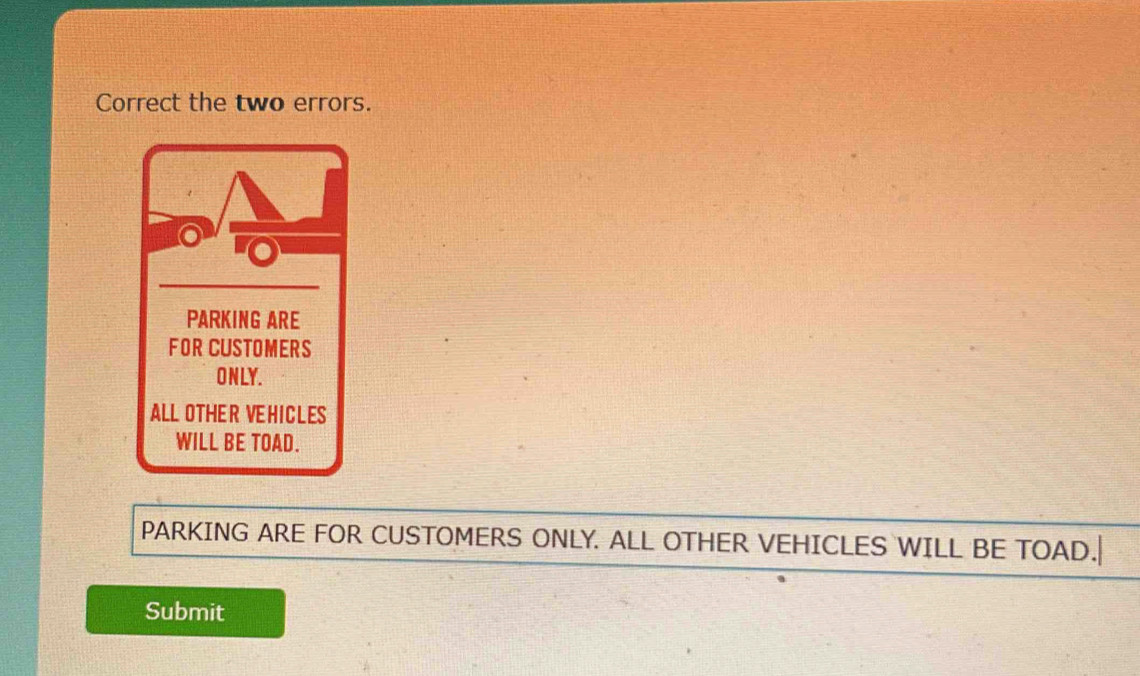 Correct the two errors. 
PARKING ARE 
FOR CUSTOMERS 
ONLY. 
ALL OTHER VEHICLES 
WILL BE TOAD. 
PARKING ARE FOR CUSTOMERS ONLY. ALL OTHER VEHICLES WILL BE TOAD.| 
Submit