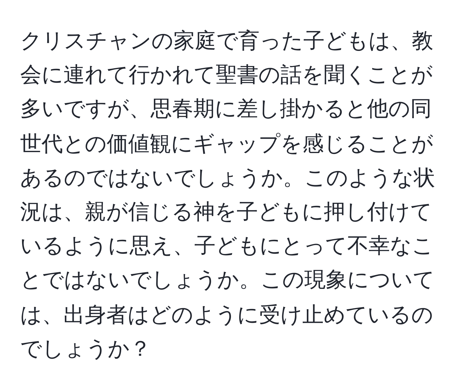 クリスチャンの家庭で育った子どもは、教会に連れて行かれて聖書の話を聞くことが多いですが、思春期に差し掛かると他の同世代との価値観にギャップを感じることがあるのではないでしょうか。このような状況は、親が信じる神を子どもに押し付けているように思え、子どもにとって不幸なことではないでしょうか。この現象については、出身者はどのように受け止めているのでしょうか？