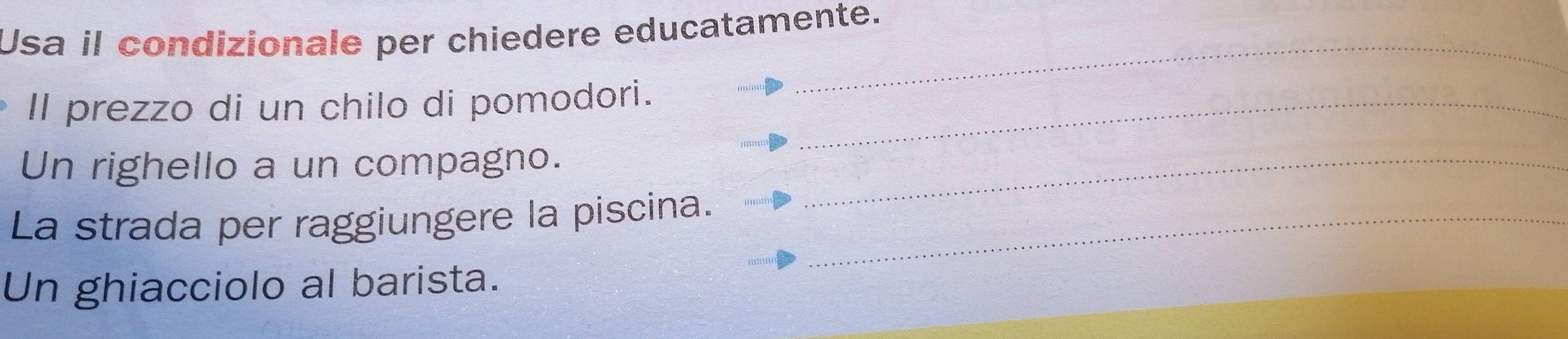 Usa il condizionale per chiedere educatamente. 
_ 
Il prezzo di un chilo di pomodori._ 
Un righello a un compagno._ 
La strada per raggiungere la piscina._ 
Un ghiacciolo al barista.