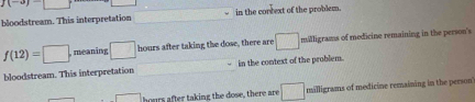 f(-3)=□
bloodstream. This interpretation in the context of the problem.
f(12)=□ meaning □ hours after taking the dose, there are □ milligrams of medicine remaining in the person's
bloodstream. This interpretation in the context of the problem.
□ hours after taking the dose, there are □ milligrams of medicine remaining in the person