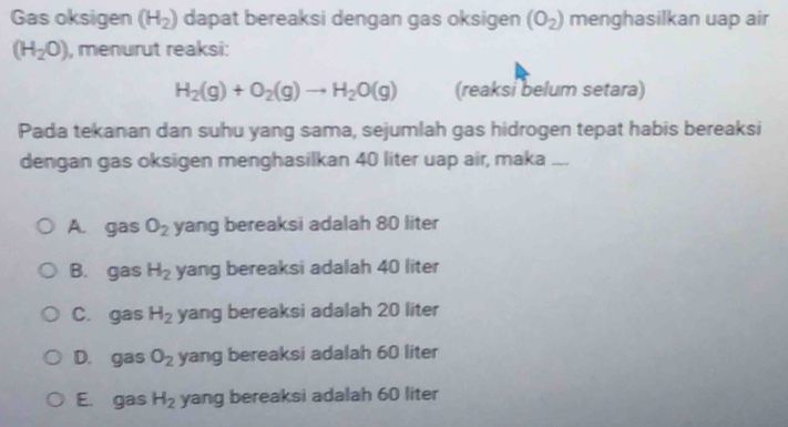 Gas oksigen (H_2) dapat bereaksi dengan gas oksigen (O_2) menghasilkan uap air
(H_2O) , menurut reaksi:
H_2(g)+O_2(g)to H_2O(g) (reaksi belum setara)
Pada tekanan dan suhu yang sama, sejumlah gas hidrogen tepat habis bereaksi
dengan gas oksigen menghasilkan 40 liter uap air, maka ....
A. gas O_2 yang bereaksi adalah 80 liter
B. gas H_2 yang bereaksi adalah 40 liter
C. gas H_2 yang bereaksi adalah 20 liter
D. gas O_2 yang bereaksi adalah 60 liter
E. gas H_2 yang bereaksi adalah 60 liter