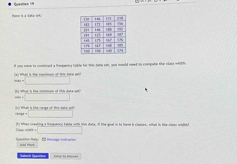 Here is a data set: 
If you were to construct a frequency table for this data set, you would need to compute the class width. 
(a) What is the maximum of this data set?
max=□
(b) What is the minimum of this data set?
min=□
(c) What is the range of this data set? 
range =□
(f) When creating a frequency table with this data, if the goal is to have 6 classes, what is the class width? 
Class width =□
Question Help: [ Message instructor 
Add Work 
Submit Question Jump to Answer