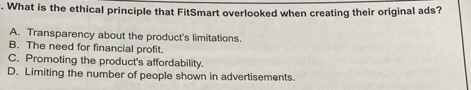 What is the ethical principle that FitSmart overlooked when creating their original ads?
A. Transparency about the product's limitations.
B. The need for financial profit.
C. Promoting the product's affordability.
D. Limiting the number of people shown in advertisements.