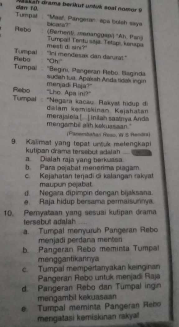 Naškah drama berikut untuk soal nomor 9
dan 10.
Tumpal : “Maaf, Pangeran: apa boleh saya
bicara?"
Rebo (Berhenti, menanggapi) 'Ah, Panji
Tumpal! Tentu saja. Tetapi, kenapa
mesti di sini?"
Tumpal “Ini mendesak dan darurat.”
Rebo “Oh!”
Tumpal :“Begini, Pangeran Rebo. Baginda
sudah tua. Apakah Anda tidak ingin
menjadi Raja?"
Rebo “Lho Apa ini?”
Tumpal “Negara kacau. Rakyat hidup di
dalam kemiskinan. Kejahatan
merajalela [.] Inilah saatnya Anda
mengambil alih kekuasaan."
(Panembahan Reso, W.S Rendra)
9. Kalimat yang tepat untuk melengkapi
kutipan drama tersebut adalah
a. Dialah raja yang berkuasa.
b. Para pejabat menerima piagam.
c. Kejahatan terjadi di kalangan rakyat
maupun pejabat
d. Negara dipimpin dengan bijaksana.
e. Raja hidup bersama permaisurinya.
10. Pernyataan yang sesuai kutipan drama
tersebut adalah
a. Tumpal menyuruh Pangeran Rebo
menjadi perdana menteri
b. Pangeran Rebo meminta Tumpal
menggantikannya
c. Tumpal mempertanyakan keinginan
Pangeran Rebo untuk menjadi Raja
d. Pangeran Rebo dan Tumpal ingin
mengambil kekuasaan
e. Tumpal meminta Pangeran Rebo
mengatasi kemiskinan rakyat