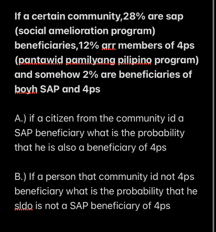 If a certain community, 28% are sap
(social amelioration program)
beneficiaries, 12% arr members of 4ps
(pantawid pamilyang pilipino program)
and somehow 2% are beneficiaries of
boyh SAP and 4ps
A.) if a citizen from the community id a
SAP beneficiary what is the probability
that he is also a beneficiary of 4ps
B.) If a person that community id not 4ps
beneficiary what is the probability that he
sldo is not a SAP beneficiary of 4ps