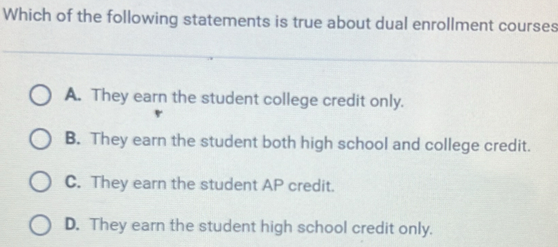 Which of the following statements is true about dual enrollment courses
A. They earn the student college credit only.
B. They earn the student both high school and college credit.
C. They earn the student AP credit.
D. They earn the student high school credit only.