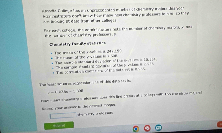 Arcadia College has an unprecedented number of chemistry majors this year. 
Administrators don't know how many new chemistry professors to hire, so they 
are looking at data from other colleges. 
For each college, the administrators note the number of chemistry majors, x, and 
the number of chemistry professors, y. 
Chemistry faculty statistics 
The mean of the x -values is 247.150. 
The mean of the y -values is 7.508. 
The sample standard deviation of the x -values is 66.154. 
The sample standard deviation of the y -values is 2.556. 
The correlation coefficient of the data set is 0.985. 
The least squares regression line of this data set is:
y=0.038x-1.898
How many chemistry professors does this line predict at a college with 166 chemistry majors? 
Round your answer to the nearest integer. 
chemistry professors 
Submit