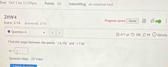 Due Oct 1 by 11:59 pm Points 10 Submitting an external tool 
2HW4 
Score: 3/14 Answered: 3/14 Progress saved Done sqrt(0) 
Question 4 < > 0/1 pt つ 100 vector □  i Details 
Find the slope between the points (-6,10)^circ  and (-7,6)^circ 
m=□
Question Help: Video