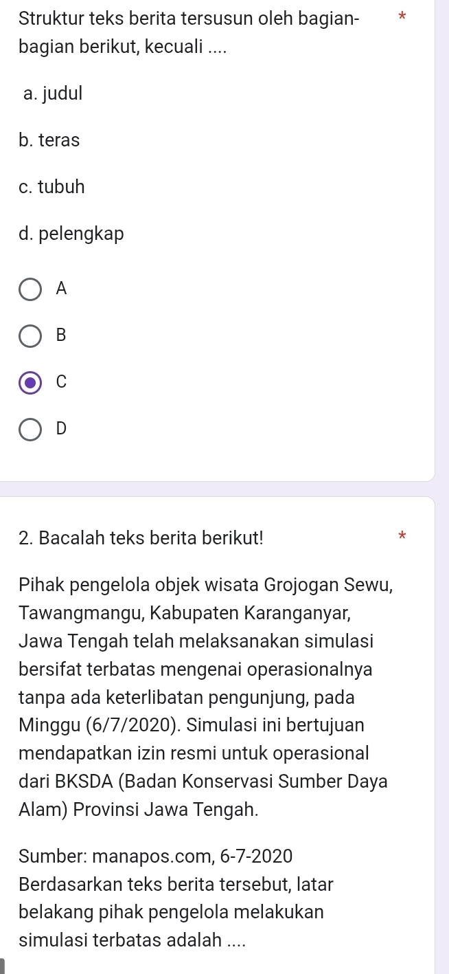 Struktur teks berita tersusun oleh bagian-
bagian berikut, kecuali ....
a. judul
b. teras
c. tubuh
d. pelengkap
A
B
C
D
2. Bacalah teks berita berikut!
Pihak pengelola objek wisata Grojogan Sewu,
Tawangmangu, Kabupaten Karanganyar,
Jawa Tengah telah melaksanakan simulasi
bersifat terbatas mengenai operasionalnya
tanpa ada keterlibatan pengunjung, pada
Minggu (6/7/2020). Simulasi ini bertujuan
mendapatkan izin resmi untuk operasional
dari BKSDA (Badan Konservasi Sumber Daya
Alam) Provinsi Jawa Tengah.
Sumber: manapos.com, 6-7-2020
Berdasarkan teks berita tersebut, latar
belakang pihak pengelola melakukan
simulasi terbatas adalah ....