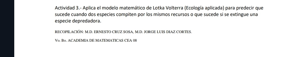 Actividad 3.- Aplica el modelo matemático de Lotka Volterra (Ecología aplicada) para predecir que 
sucede cuando dos especies compiten por los mismos recursos o que sucede si se extingue una 
especie depredadora. 
RECOPILACIÓN: M.D. ERNESTO CRUZ SOSA, M.D. JORGE LUIS DIAZ CORTES. 
Vo. Bo. ACADEMIA DE MATEMATICAS CEA 08