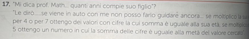 "Mi dica prof. Math... quanti anni compie suo figlio”? 
"Le dirò.....se viene in auto con me non posso farlo guidare ancora... se moltiplico la sua 
per 4 o per 7 ottengo dei valori con cifre la cui somma è uguale alla sua età, se moltiplico
5 ottengo un numero in cui la somma delle cifre è uguale alla metà del valore cercato".