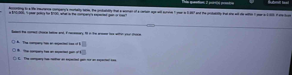 This question: 2 point(s) passible Submit test
According to a life insurance company's mortality table, the probability that a woman of a certain age will survive 1 year is 0.997 and the probabillity that she will die within 1 year is 0.003. If she buys
a $10,000, 1-year policy for $100, what is the company's expected gain or loss?
Select the correct choice below and, if necessary, fill in the answer box within your choice.
A. The company has an expected loss of $ □
B. The company has an expected gain of $ □
C. The company has neither an expected gain nor an expected loss.