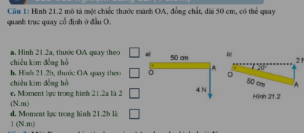 Hình 21.2 mô tả một chiếc thước mảnh OA, đồng chất, dài 50 cm, có thể quay 
quanh trục quay cố định ở đầu O. 
a. Hình 21.2a, thước OA quay theo □ a) 50 cm
b) 
chiều kim đồng hồ 
21 
b Hình 21.2b, thước OA quay theo □ 。 
A
20°
chiều kim đồng hồ 50 cm A 
c. Moment lực trong hình 21.2a là 2 □ 4 N Hình 21.2
(N.m) 
d. Moment lực trong hình 21.2b là □ 
1 (N.m)