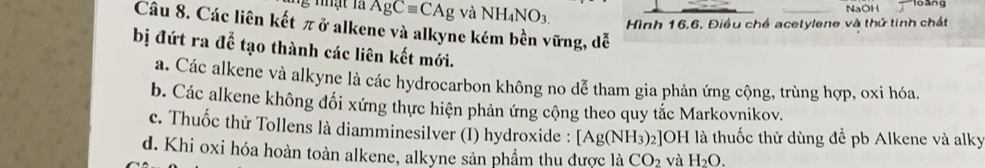 NaOH
AgCequiv CAg và NH_4NO_3. Hình 16, 6, Điều chế acetylene và thứ tinh chất
Câu 8. Các liên kết π ở alkene và alkyne kém bền vững, dễ
bị đứt ra để tạo thành các liên kết mới.
a. Các alkene và alkyne là các hydrocarbon không no dễ tham gia phản ứng cộng, trùng hợp, oxi hóa.
b. Các alkene không đối xứng thực hiện phản ứng cộng theo quy tắc Markovnikov.
c. Thuốc thử Tollens là diamminesilver (I) hydroxide : [Ag(NH_3)_2 2]OH là thuốc thử dùng đề pb Alkene và alky
d. Khi oxi hóa hoàn toàn alkene, alkyne sản phẩm thu được là CO_2 và H_2O.