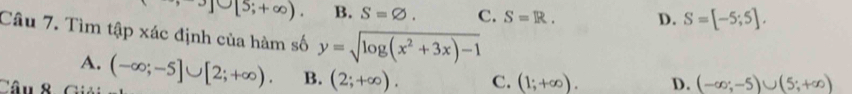 J∪ [5;+∈fty ). B. S=varnothing. C. S=R. D. S=[-5;5]. 
Câu 7. Tìm tập xác định của hàm số y=sqrt(log (x^2+3x)-1)
A.
Câu 8 (-∈fty ;-5]∪ [2;+∈fty ). B. (2;+∈fty ). C. (1;+∈fty ). D. (-∈fty ;-5)∪ (5;+∈fty )